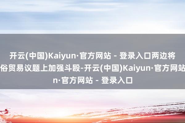 开云(中国)Kaiyun·官方网站 - 登录入口两边将在关税及世俗贸易议题上加强斗殴-开云(中国)Kaiyun·官方网站 - 登录入口