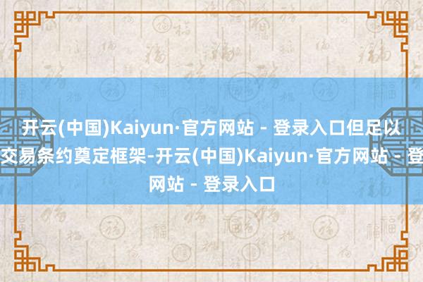 开云(中国)Kaiyun·官方网站 - 登录入口但足以为一项交易条约奠定框架-开云(中国)Kaiyun·官方网站 - 登录入口
