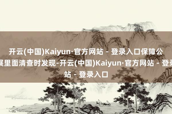 开云(中国)Kaiyun·官方网站 - 登录入口保障公司开展里面清查时发现-开云(中国)Kaiyun·官方网站 - 登录入口