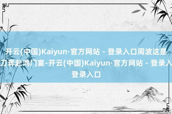 开云(中国)Kaiyun·官方网站 - 登录入口周波这是单刀奔赴鸿门宴-开云(中国)Kaiyun·官方网站 - 登录入口