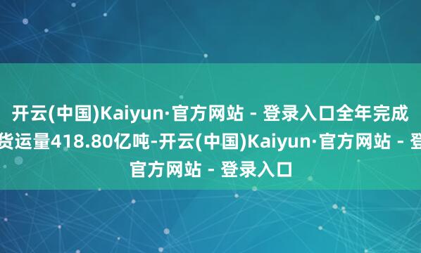 开云(中国)Kaiyun·官方网站 - 登录入口全年完成交易性货运量418.80亿吨-开云(中国)Kaiyun·官方网站 - 登录入口