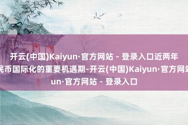 开云(中国)Kaiyun·官方网站 - 登录入口近两年是东说念主民币国际化的重要机遇期-开云(中国)Kaiyun·官方网站 - 登录入口