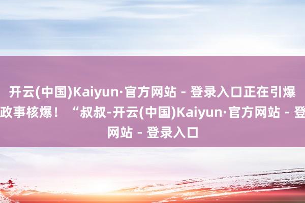 开云(中国)Kaiyun·官方网站 - 登录入口正在引爆东南亚政事核爆！ “叔叔-开云(中国)Kaiyun·官方网站 - 登录入口