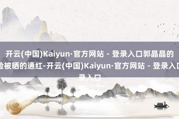 开云(中国)Kaiyun·官方网站 - 登录入口郭晶晶的脸被晒的通红-开云(中国)Kaiyun·官方网站 - 登录入口