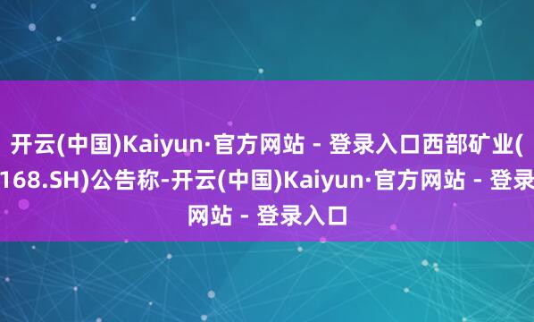 开云(中国)Kaiyun·官方网站 - 登录入口西部矿业(601168.SH)公告称-开云(中国)Kaiyun·官方网站 - 登录入口