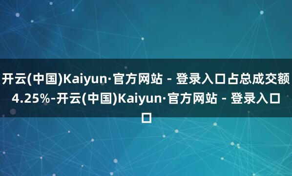 开云(中国)Kaiyun·官方网站 - 登录入口占总成交额4.25%-开云(中国)Kaiyun·官方网站 - 登录入口