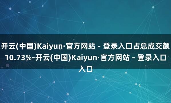 开云(中国)Kaiyun·官方网站 - 登录入口占总成交额10.73%-开云(中国)Kaiyun·官方网站 - 登录入口