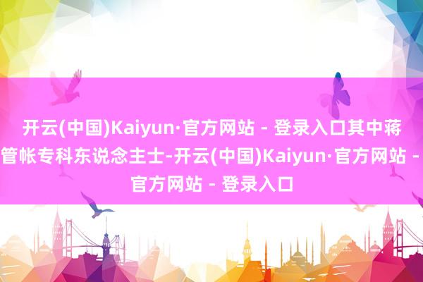 开云(中国)Kaiyun·官方网站 - 登录入口其中蒋琰女士为管帐专科东说念主士-开云(中国)Kaiyun·官方网站 - 登录入口