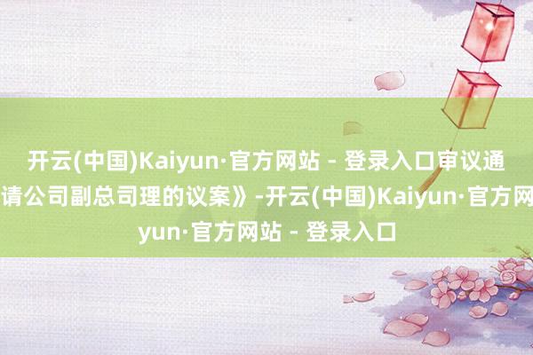开云(中国)Kaiyun·官方网站 - 登录入口审议通过了《对于聘请公司副总司理的议案》-开云(中国)Kaiyun·官方网站 - 登录入口