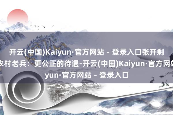 开云(中国)Kaiyun·官方网站 - 登录入口张开剩余68%三、农村老兵：更公正的待遇-开云(中国)Kaiyun·官方网站 - 登录入口