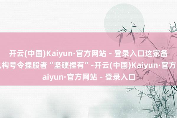 开云(中国)Kaiyun·官方网站 - 登录入口这家备受尊敬的投资机构号令捏股者“坚硬捏有”-开云(中国)Kaiyun·官方网站 - 登录入口