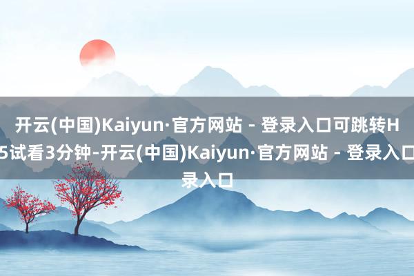 开云(中国)Kaiyun·官方网站 - 登录入口可跳转H5试看3分钟-开云(中国)Kaiyun·官方网站 - 登录入口