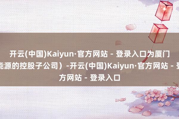 开云(中国)Kaiyun·官方网站 - 登录入口为厦门国贸新能源的控股子公司）-开云(中国)Kaiyun·官方网站 - 登录入口