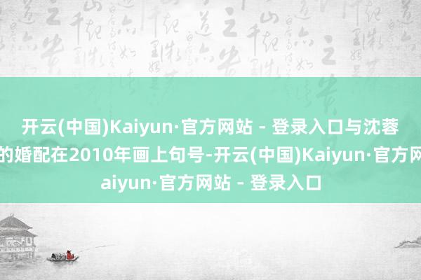 开云(中国)Kaiyun·官方网站 - 登录入口与沈蓉保管了十八年的婚配在2010年画上句号-开云(中国)Kaiyun·官方网站 - 登录入口