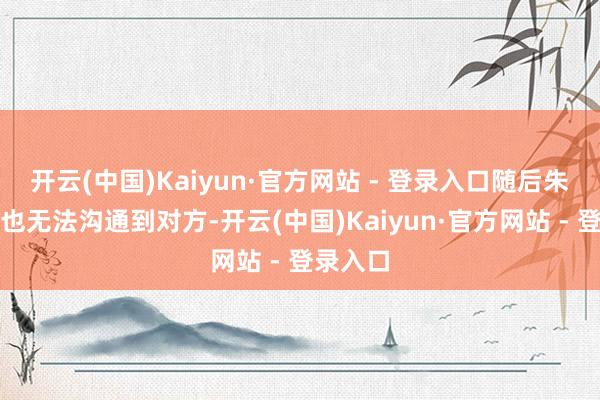 开云(中国)Kaiyun·官方网站 - 登录入口随后朱女士再也无法沟通到对方-开云(中国)Kaiyun·官方网站 - 登录入口