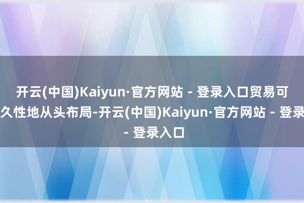 开云(中国)Kaiyun·官方网站 - 登录入口贸易可能永久性地从头布局-开云(中国)Kaiyun·官方网站 - 登录入口
