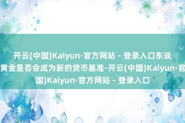 开云(中国)Kaiyun·官方网站 - 登录入口东谈主们开动再行暖热黄金是否会成为新的货币基准-开云(中国)Kaiyun·官方网站 - 登录入口
