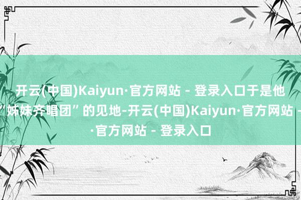 开云(中国)Kaiyun·官方网站 - 登录入口于是他生出组建“姊妹齐唱团”的见地-开云(中国)Kaiyun·官方网站 - 登录入口