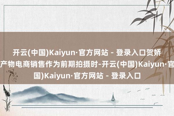 开云(中国)Kaiyun·官方网站 - 登录入口贺娇龙在博乐市进行农产物电商销售作为前期拍摄时-开云(中国)Kaiyun·官方网站 - 登录入口