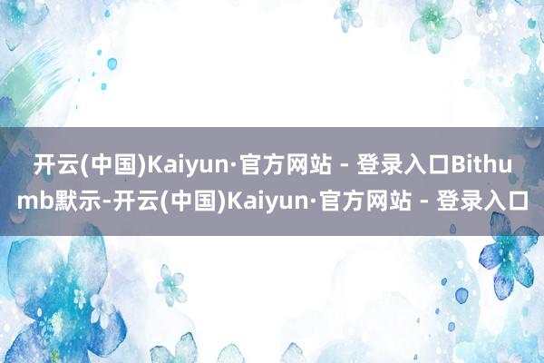 开云(中国)Kaiyun·官方网站 - 登录入口 Bithumb默示-开云(中国)Kaiyun·官方网站 - 登录入口