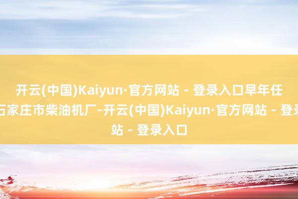 开云(中国)Kaiyun·官方网站 - 登录入口早年任职于石家庄市柴油机厂-开云(中国)Kaiyun·官方网站 - 登录入口