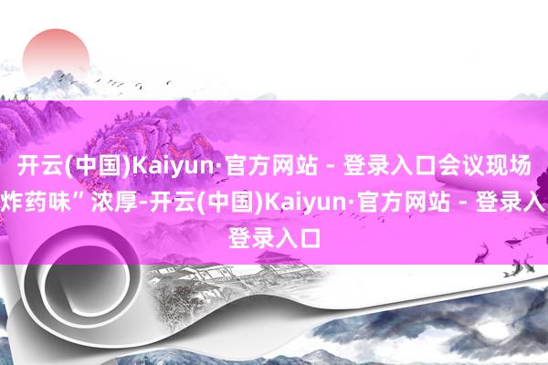 开云(中国)Kaiyun·官方网站 - 登录入口会议现场“炸药味”浓厚-开云(中国)Kaiyun·官方网站 - 登录入口