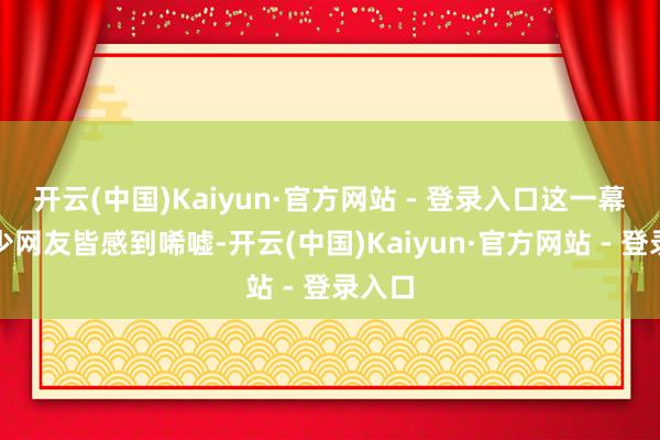 开云(中国)Kaiyun·官方网站 - 登录入口这一幕令不少网友皆感到唏嘘-开云(中国)Kaiyun·官方网站 - 登录入口